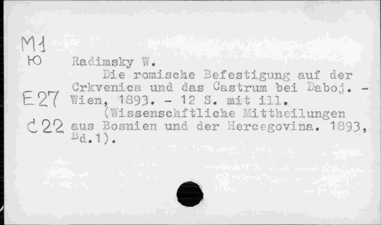 ﻿Md
Ю	Radimsky W.
Die römische Befestigung auf der _	Crkvenica und das Castrum bei Daboj. -
h2( Wien, 1893. - 12 S. mit ill.
(Wissenschftliche Mittheilungen (j, 2.2, aus Bosnien und der Hercegovina. 1893, Bd.1).